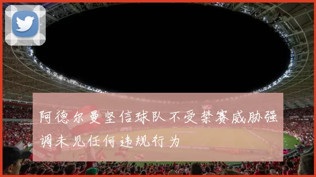 阿德尔曼坚信球队不受禁赛威胁强调未见任何违规行为