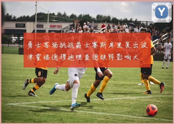 勇士客场挑战爵士赛斯库里复出波津霍福德穆迪理查德缺阵影响大
