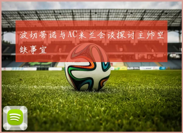 波切蒂诺与AC米兰会谈探讨主帅空缺事宜