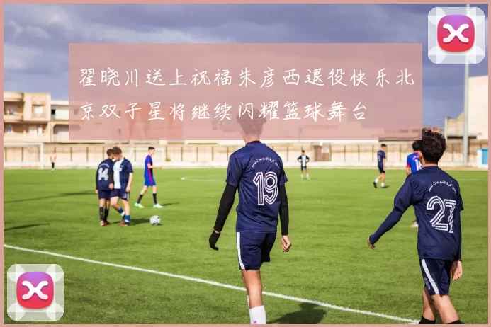 翟晓川送上祝福朱彦西退役快乐北京双子星将继续闪耀篮球舞台