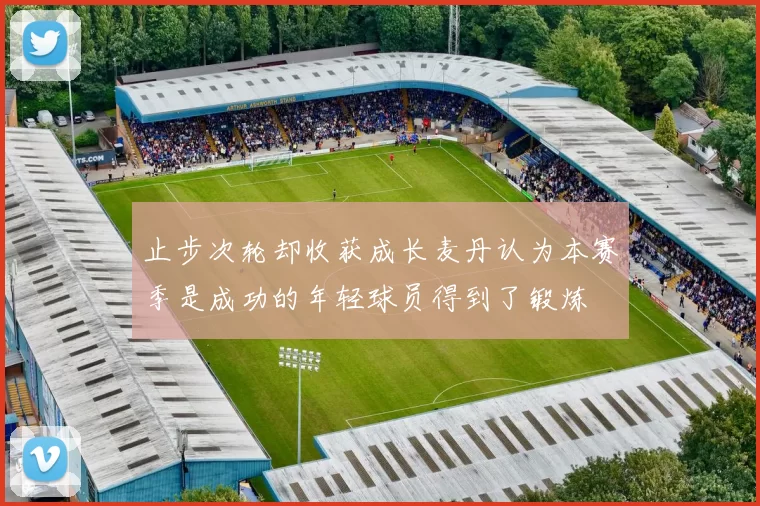 止步次轮却收获成长麦丹认为本赛季是成功的年轻球员得到了锻炼