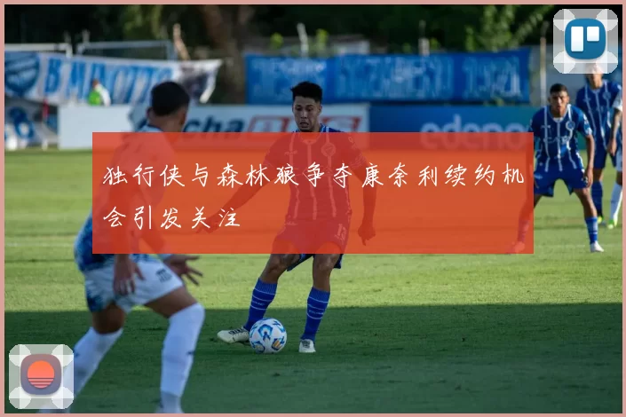 独行侠与森林狼争夺康奈利续约机会引发关注