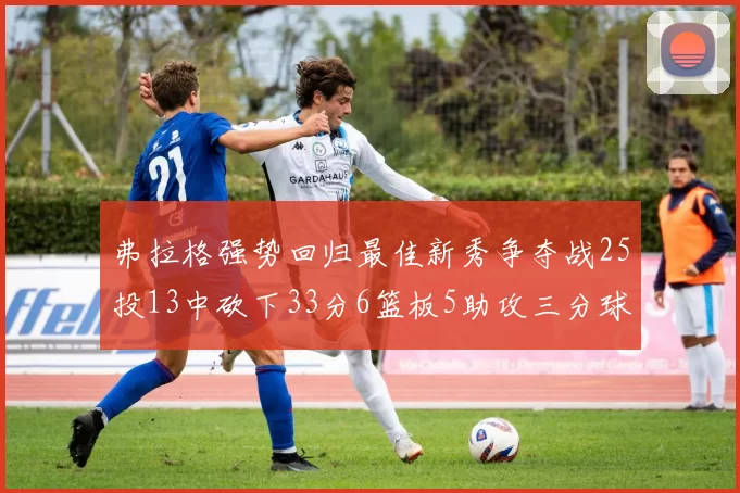 弗拉格强势回归最佳新秀争夺战25投13中砍下33分6篮板5助攻三分球命中率出色