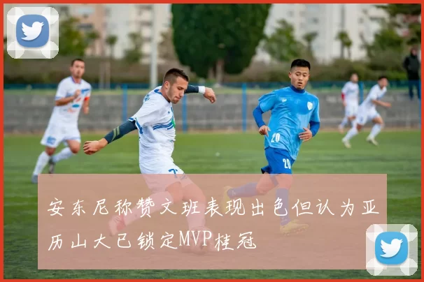 安东尼称赞文班表现出色但认为亚历山大已锁定MVP桂冠