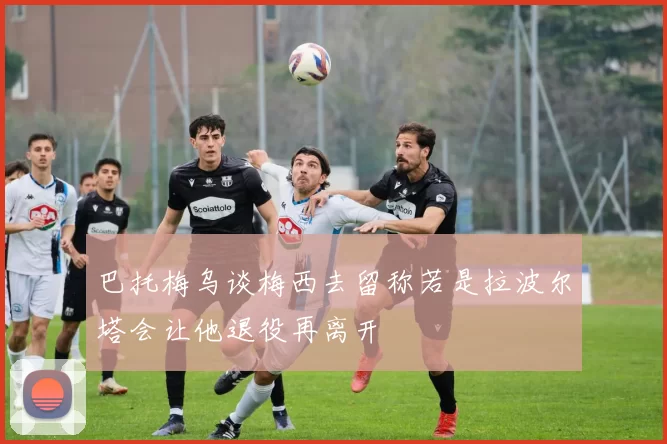 巴托梅乌谈梅西去留称若是拉波尔塔会让他退役再离开