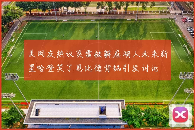 美网友热议莫雷被解雇湖人未来新星哈登笑了恩比德背锅引发讨论
