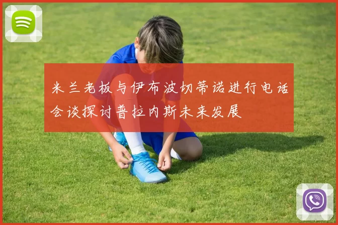 米兰老板与伊布波切蒂诺进行电话会谈探讨普拉内斯未来发展