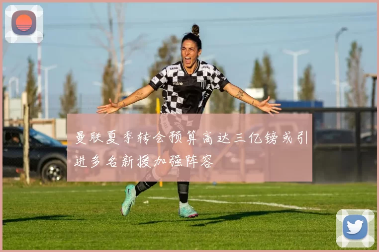 曼联夏季转会预算高达三亿镑或引进多名新援加强阵容