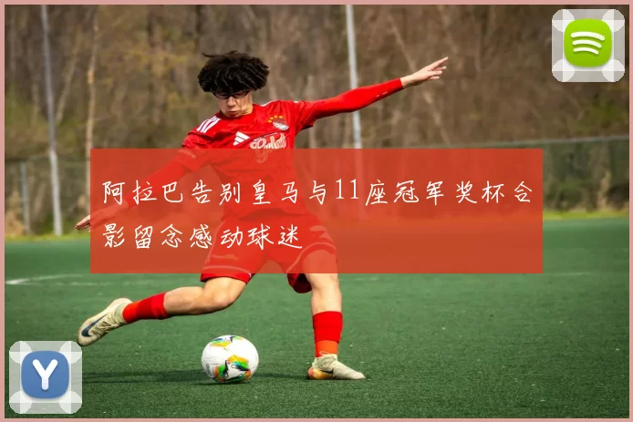 阿拉巴告别皇马与11座冠军奖杯合影留念感动球迷