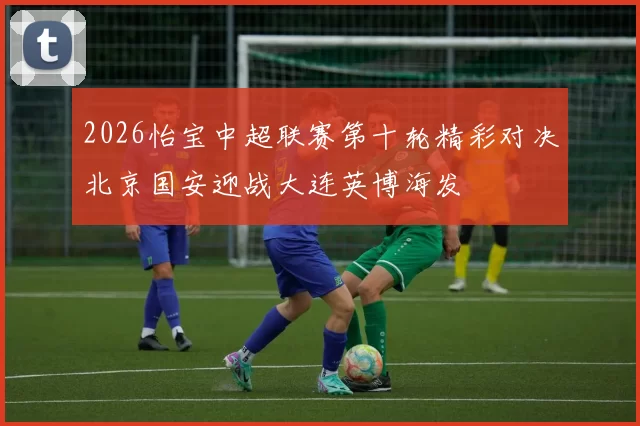 2026怡宝中超联赛第十轮精彩对决北京国安迎战大连英博海发