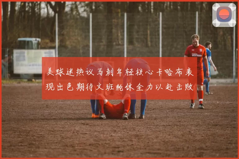 美球迷热议马刺年轻核心卡哈布表现出色期待文班轮休全力以赴击败湖人