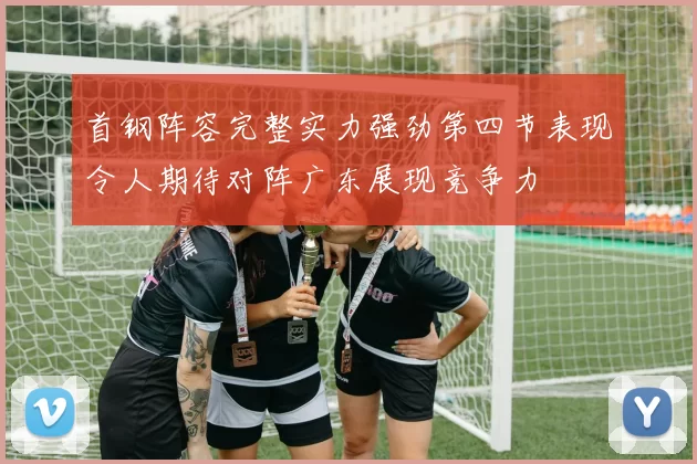 首钢阵容完整实力强劲第四节表现令人期待对阵广东展现竞争力