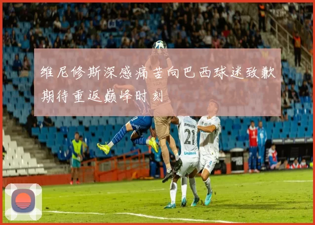 维尼修斯深感痛苦向巴西球迷致歉期待重返巅峰时刻