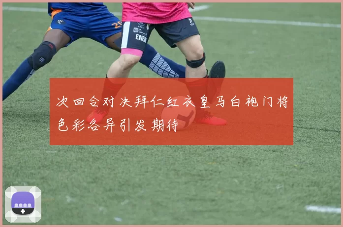 次回合对决拜仁红衣皇马白袍门将色彩各异引发期待