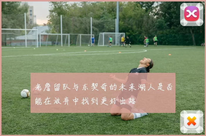 老詹留队与东契奇的未来湖人是否能在放弃中找到更好出路