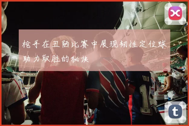 枪手在丑陋比赛中展现韧性定位球助力取胜的秘诀