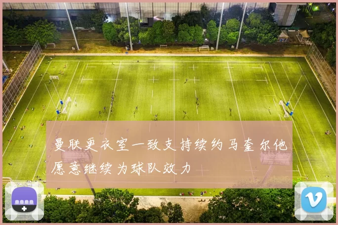 曼联更衣室一致支持续约马奎尔他愿意继续为球队效力
