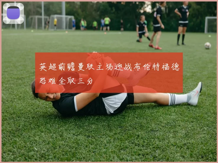 英超前瞻曼联主场迎战布伦特福德恐难全取三分